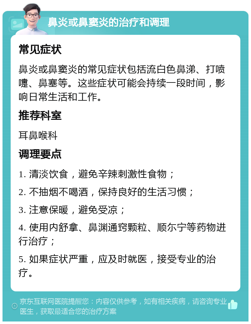 鼻炎或鼻窦炎的治疗和调理 常见症状 鼻炎或鼻窦炎的常见症状包括流白色鼻涕、打喷嚏、鼻塞等。这些症状可能会持续一段时间，影响日常生活和工作。 推荐科室 耳鼻喉科 调理要点 1. 清淡饮食，避免辛辣刺激性食物； 2. 不抽烟不喝酒，保持良好的生活习惯； 3. 注意保暖，避免受凉； 4. 使用内舒拿、鼻渊通窍颗粒、顺尓宁等药物进行治疗； 5. 如果症状严重，应及时就医，接受专业的治疗。