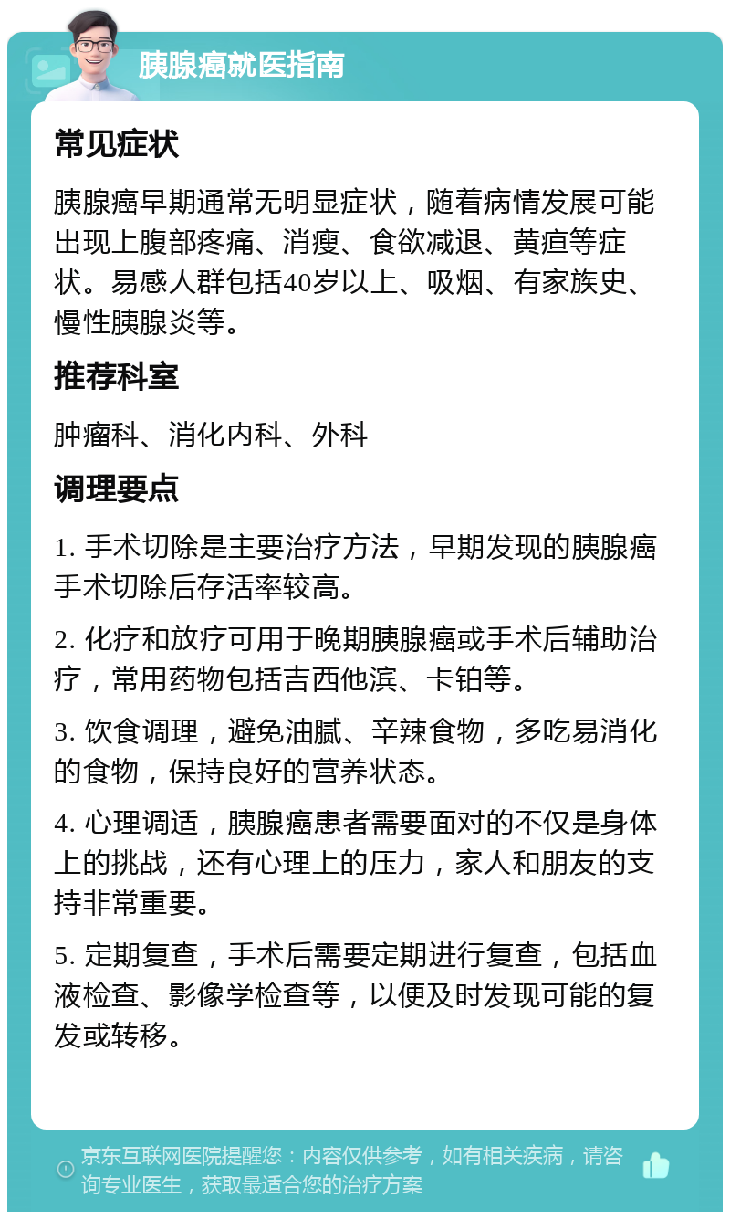 胰腺癌就医指南 常见症状 胰腺癌早期通常无明显症状，随着病情发展可能出现上腹部疼痛、消瘦、食欲减退、黄疸等症状。易感人群包括40岁以上、吸烟、有家族史、慢性胰腺炎等。 推荐科室 肿瘤科、消化内科、外科 调理要点 1. 手术切除是主要治疗方法，早期发现的胰腺癌手术切除后存活率较高。 2. 化疗和放疗可用于晚期胰腺癌或手术后辅助治疗，常用药物包括吉西他滨、卡铂等。 3. 饮食调理，避免油腻、辛辣食物，多吃易消化的食物，保持良好的营养状态。 4. 心理调适，胰腺癌患者需要面对的不仅是身体上的挑战，还有心理上的压力，家人和朋友的支持非常重要。 5. 定期复查，手术后需要定期进行复查，包括血液检查、影像学检查等，以便及时发现可能的复发或转移。