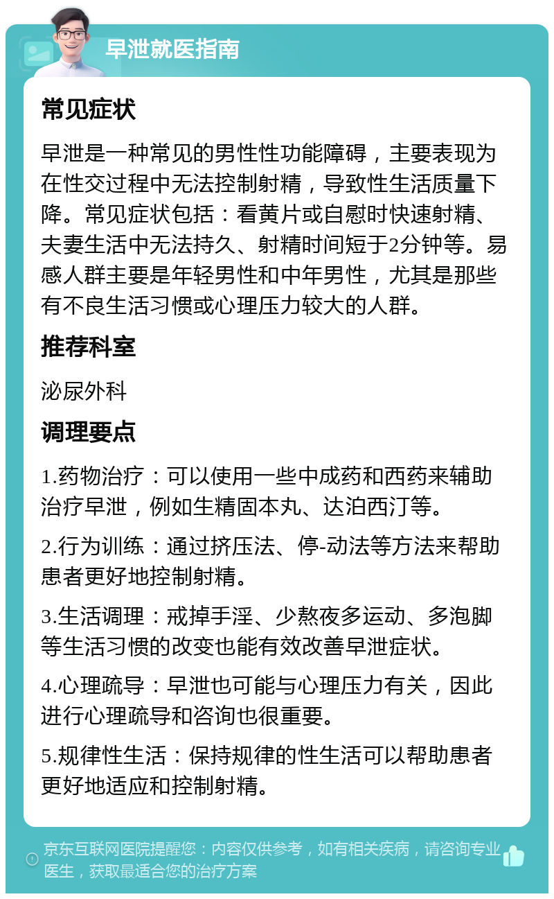 早泄就医指南 常见症状 早泄是一种常见的男性性功能障碍，主要表现为在性交过程中无法控制射精，导致性生活质量下降。常见症状包括：看黄片或自慰时快速射精、夫妻生活中无法持久、射精时间短于2分钟等。易感人群主要是年轻男性和中年男性，尤其是那些有不良生活习惯或心理压力较大的人群。 推荐科室 泌尿外科 调理要点 1.药物治疗：可以使用一些中成药和西药来辅助治疗早泄，例如生精固本丸、达泊西汀等。 2.行为训练：通过挤压法、停-动法等方法来帮助患者更好地控制射精。 3.生活调理：戒掉手淫、少熬夜多运动、多泡脚等生活习惯的改变也能有效改善早泄症状。 4.心理疏导：早泄也可能与心理压力有关，因此进行心理疏导和咨询也很重要。 5.规律性生活：保持规律的性生活可以帮助患者更好地适应和控制射精。