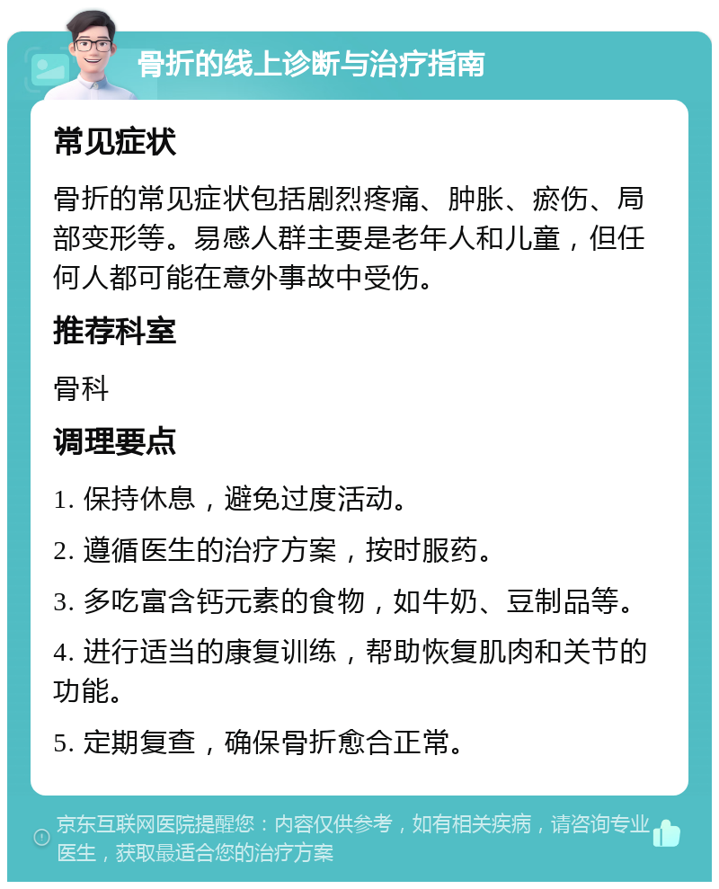 骨折的线上诊断与治疗指南 常见症状 骨折的常见症状包括剧烈疼痛、肿胀、瘀伤、局部变形等。易感人群主要是老年人和儿童，但任何人都可能在意外事故中受伤。 推荐科室 骨科 调理要点 1. 保持休息，避免过度活动。 2. 遵循医生的治疗方案，按时服药。 3. 多吃富含钙元素的食物，如牛奶、豆制品等。 4. 进行适当的康复训练，帮助恢复肌肉和关节的功能。 5. 定期复查，确保骨折愈合正常。