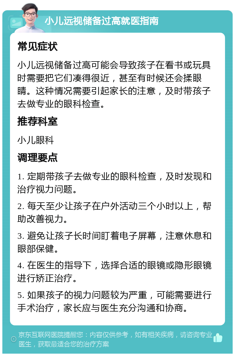 小儿远视储备过高就医指南 常见症状 小儿远视储备过高可能会导致孩子在看书或玩具时需要把它们凑得很近，甚至有时候还会揉眼睛。这种情况需要引起家长的注意，及时带孩子去做专业的眼科检查。 推荐科室 小儿眼科 调理要点 1. 定期带孩子去做专业的眼科检查，及时发现和治疗视力问题。 2. 每天至少让孩子在户外活动三个小时以上，帮助改善视力。 3. 避免让孩子长时间盯着电子屏幕，注意休息和眼部保健。 4. 在医生的指导下，选择合适的眼镜或隐形眼镜进行矫正治疗。 5. 如果孩子的视力问题较为严重，可能需要进行手术治疗，家长应与医生充分沟通和协商。