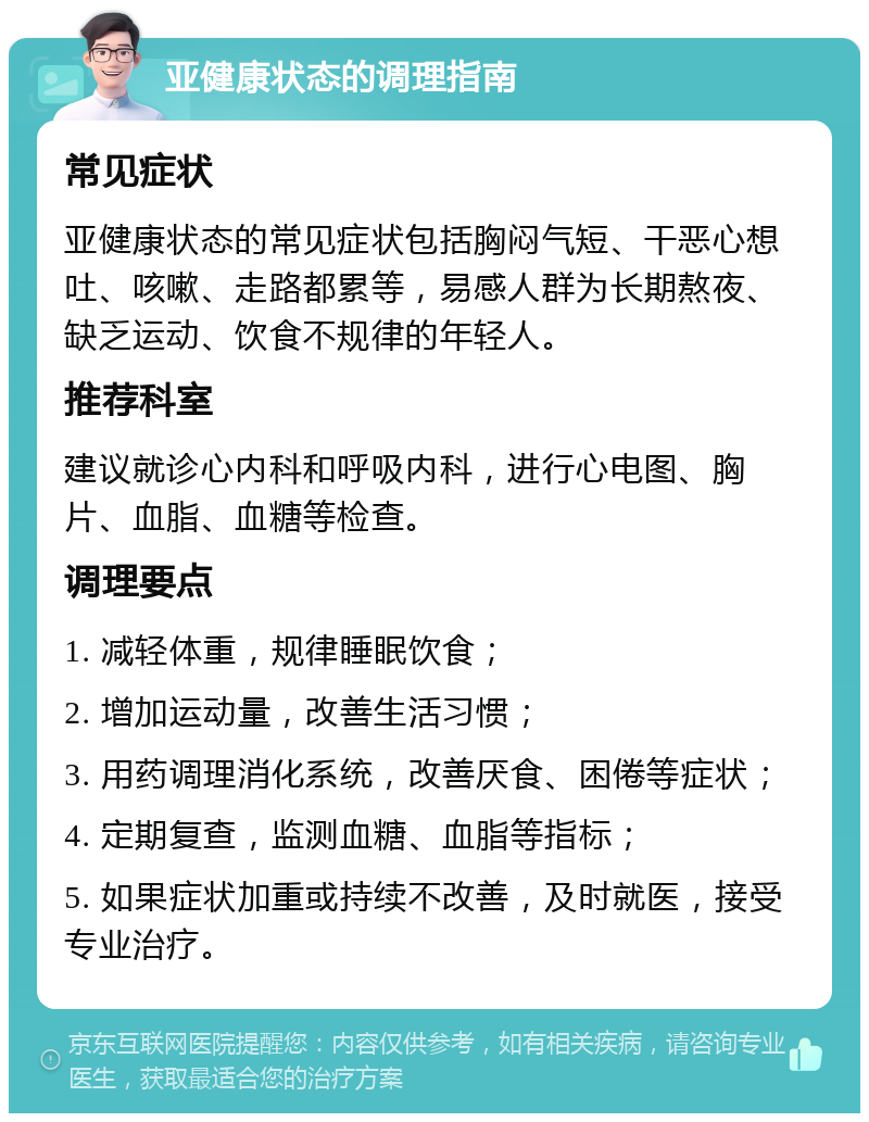 亚健康状态的调理指南 常见症状 亚健康状态的常见症状包括胸闷气短、干恶心想吐、咳嗽、走路都累等，易感人群为长期熬夜、缺乏运动、饮食不规律的年轻人。 推荐科室 建议就诊心内科和呼吸内科，进行心电图、胸片、血脂、血糖等检查。 调理要点 1. 减轻体重，规律睡眠饮食； 2. 增加运动量，改善生活习惯； 3. 用药调理消化系统，改善厌食、困倦等症状； 4. 定期复查，监测血糖、血脂等指标； 5. 如果症状加重或持续不改善，及时就医，接受专业治疗。