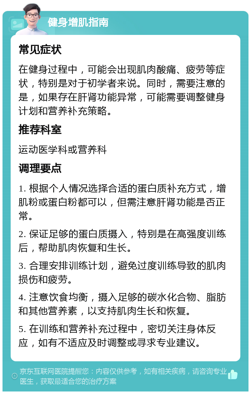 健身增肌指南 常见症状 在健身过程中，可能会出现肌肉酸痛、疲劳等症状，特别是对于初学者来说。同时，需要注意的是，如果存在肝肾功能异常，可能需要调整健身计划和营养补充策略。 推荐科室 运动医学科或营养科 调理要点 1. 根据个人情况选择合适的蛋白质补充方式，增肌粉或蛋白粉都可以，但需注意肝肾功能是否正常。 2. 保证足够的蛋白质摄入，特别是在高强度训练后，帮助肌肉恢复和生长。 3. 合理安排训练计划，避免过度训练导致的肌肉损伤和疲劳。 4. 注意饮食均衡，摄入足够的碳水化合物、脂肪和其他营养素，以支持肌肉生长和恢复。 5. 在训练和营养补充过程中，密切关注身体反应，如有不适应及时调整或寻求专业建议。