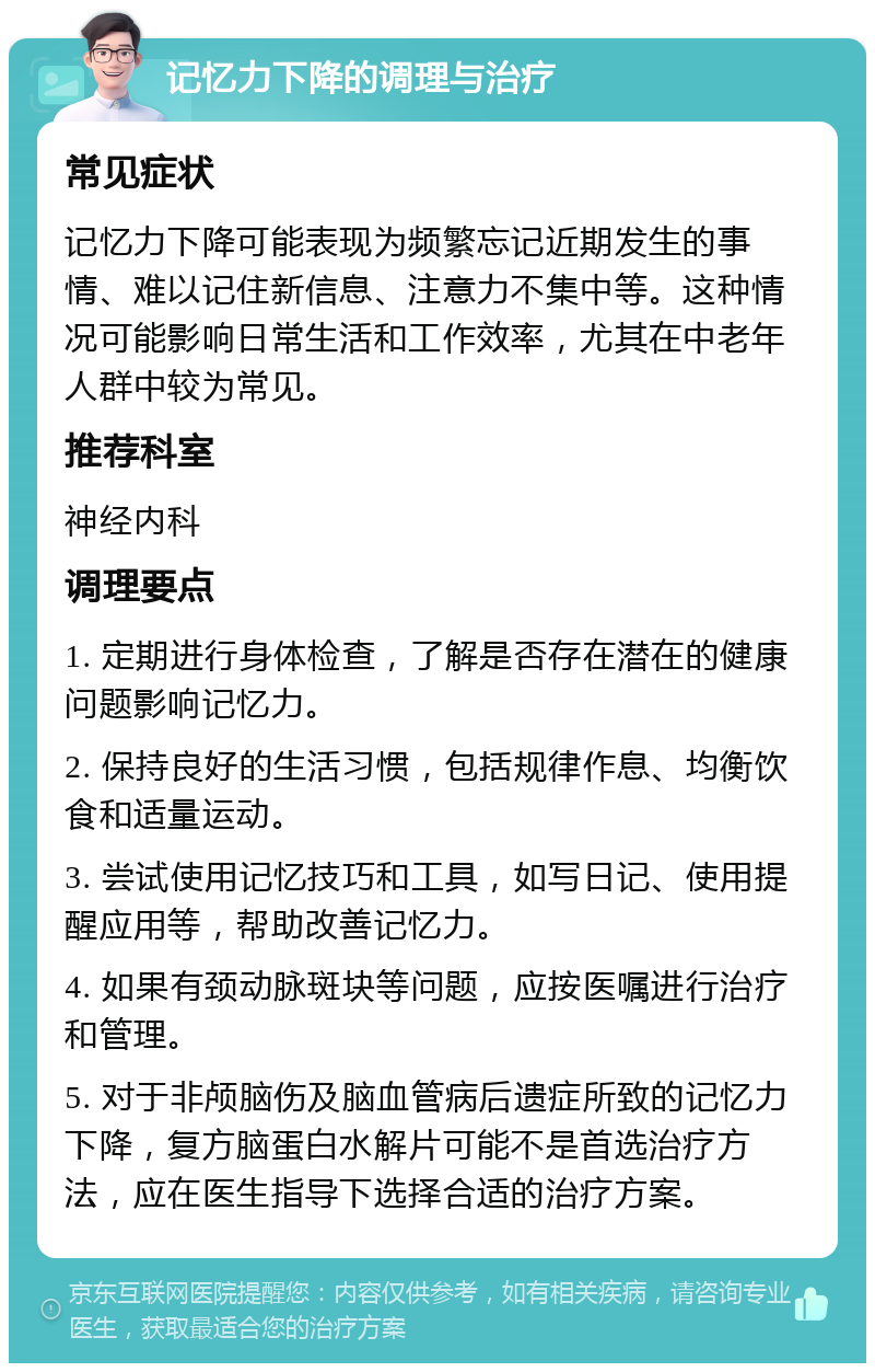 记忆力下降的调理与治疗 常见症状 记忆力下降可能表现为频繁忘记近期发生的事情、难以记住新信息、注意力不集中等。这种情况可能影响日常生活和工作效率，尤其在中老年人群中较为常见。 推荐科室 神经内科 调理要点 1. 定期进行身体检查，了解是否存在潜在的健康问题影响记忆力。 2. 保持良好的生活习惯，包括规律作息、均衡饮食和适量运动。 3. 尝试使用记忆技巧和工具，如写日记、使用提醒应用等，帮助改善记忆力。 4. 如果有颈动脉斑块等问题，应按医嘱进行治疗和管理。 5. 对于非颅脑伤及脑血管病后遗症所致的记忆力下降，复方脑蛋白水解片可能不是首选治疗方法，应在医生指导下选择合适的治疗方案。