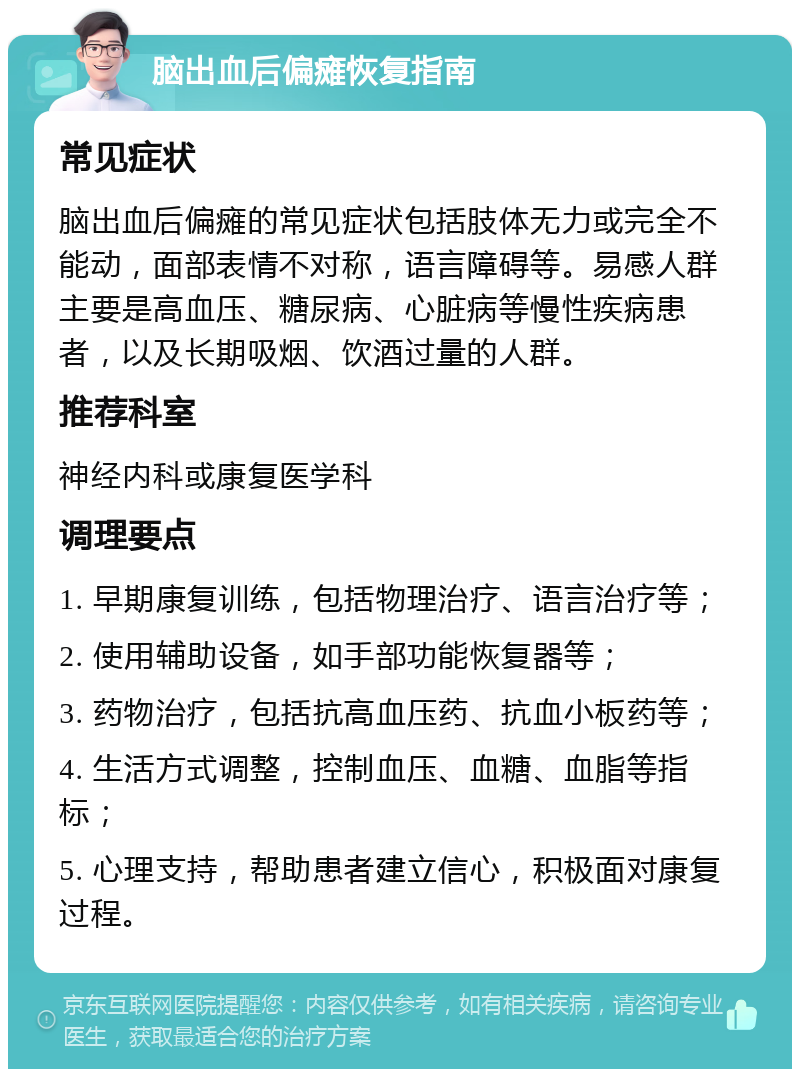 脑出血后偏瘫恢复指南 常见症状 脑出血后偏瘫的常见症状包括肢体无力或完全不能动，面部表情不对称，语言障碍等。易感人群主要是高血压、糖尿病、心脏病等慢性疾病患者，以及长期吸烟、饮酒过量的人群。 推荐科室 神经内科或康复医学科 调理要点 1. 早期康复训练，包括物理治疗、语言治疗等； 2. 使用辅助设备，如手部功能恢复器等； 3. 药物治疗，包括抗高血压药、抗血小板药等； 4. 生活方式调整，控制血压、血糖、血脂等指标； 5. 心理支持，帮助患者建立信心，积极面对康复过程。