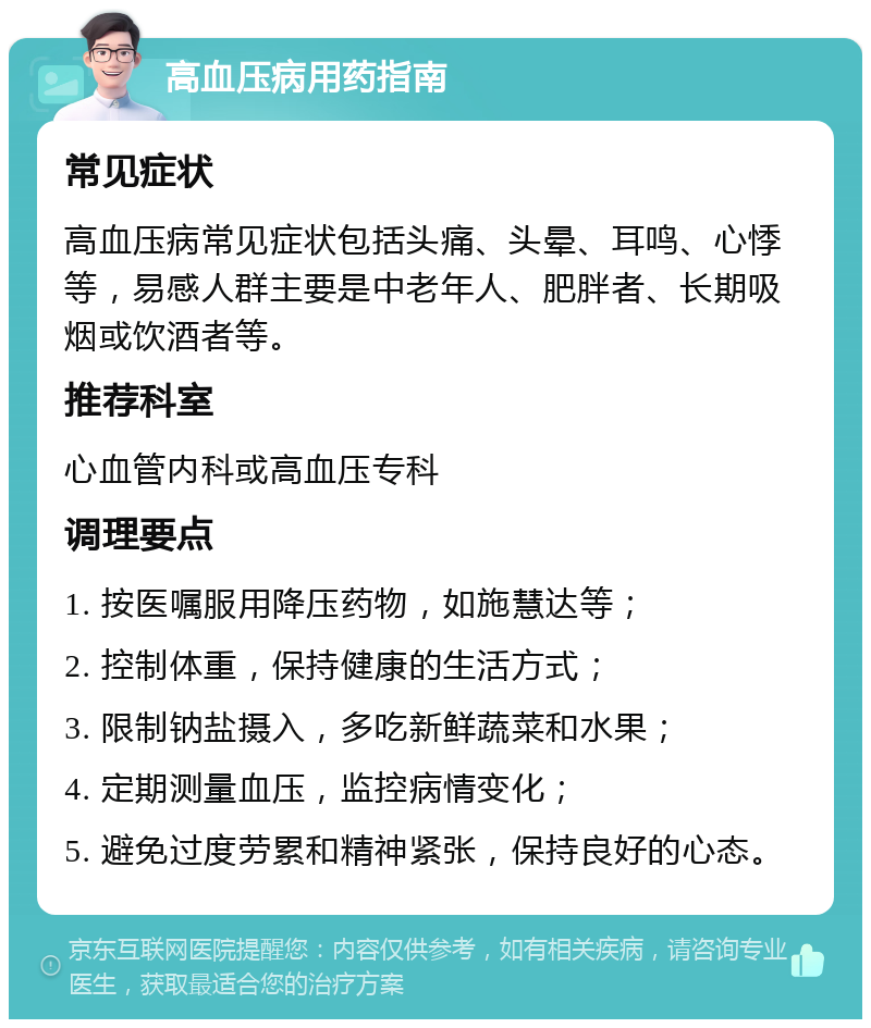 高血压病用药指南 常见症状 高血压病常见症状包括头痛、头晕、耳鸣、心悸等，易感人群主要是中老年人、肥胖者、长期吸烟或饮酒者等。 推荐科室 心血管内科或高血压专科 调理要点 1. 按医嘱服用降压药物，如施慧达等； 2. 控制体重，保持健康的生活方式； 3. 限制钠盐摄入，多吃新鲜蔬菜和水果； 4. 定期测量血压，监控病情变化； 5. 避免过度劳累和精神紧张，保持良好的心态。