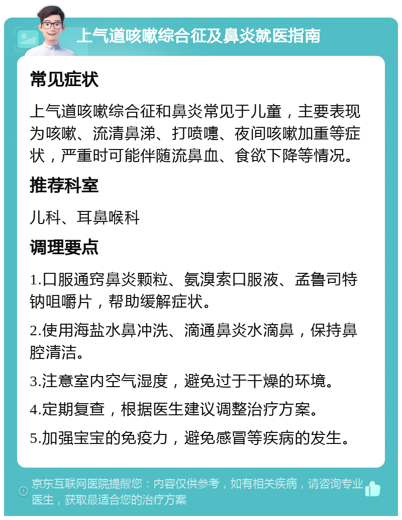 上气道咳嗽综合征及鼻炎就医指南 常见症状 上气道咳嗽综合征和鼻炎常见于儿童，主要表现为咳嗽、流清鼻涕、打喷嚏、夜间咳嗽加重等症状，严重时可能伴随流鼻血、食欲下降等情况。 推荐科室 儿科、耳鼻喉科 调理要点 1.口服通窍鼻炎颗粒、氨溴索口服液、孟鲁司特钠咀嚼片，帮助缓解症状。 2.使用海盐水鼻冲洗、滴通鼻炎水滴鼻，保持鼻腔清洁。 3.注意室内空气湿度，避免过于干燥的环境。 4.定期复查，根据医生建议调整治疗方案。 5.加强宝宝的免疫力，避免感冒等疾病的发生。