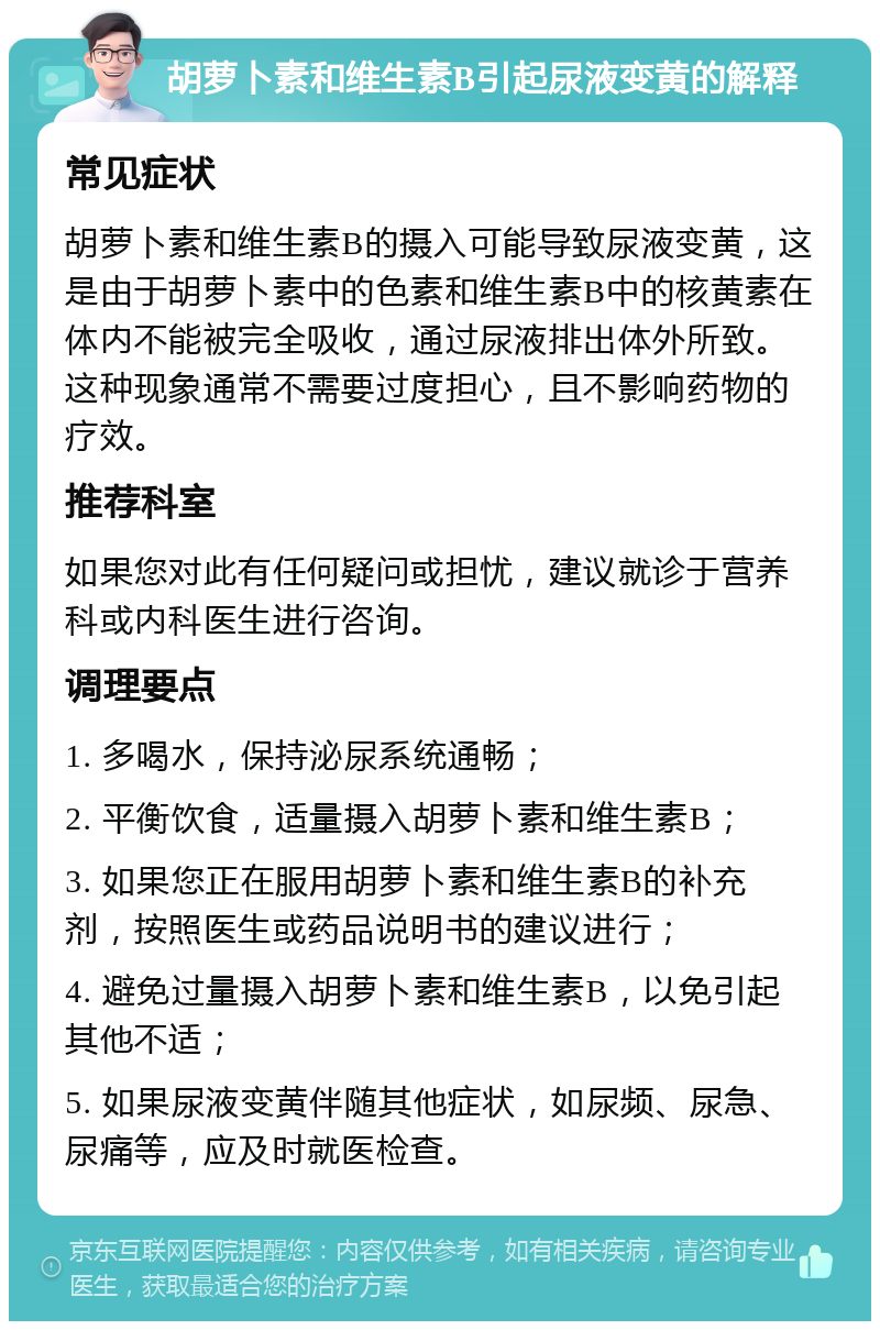 胡萝卜素和维生素B引起尿液变黄的解释 常见症状 胡萝卜素和维生素B的摄入可能导致尿液变黄，这是由于胡萝卜素中的色素和维生素B中的核黄素在体内不能被完全吸收，通过尿液排出体外所致。这种现象通常不需要过度担心，且不影响药物的疗效。 推荐科室 如果您对此有任何疑问或担忧，建议就诊于营养科或内科医生进行咨询。 调理要点 1. 多喝水，保持泌尿系统通畅； 2. 平衡饮食，适量摄入胡萝卜素和维生素B； 3. 如果您正在服用胡萝卜素和维生素B的补充剂，按照医生或药品说明书的建议进行； 4. 避免过量摄入胡萝卜素和维生素B，以免引起其他不适； 5. 如果尿液变黄伴随其他症状，如尿频、尿急、尿痛等，应及时就医检查。