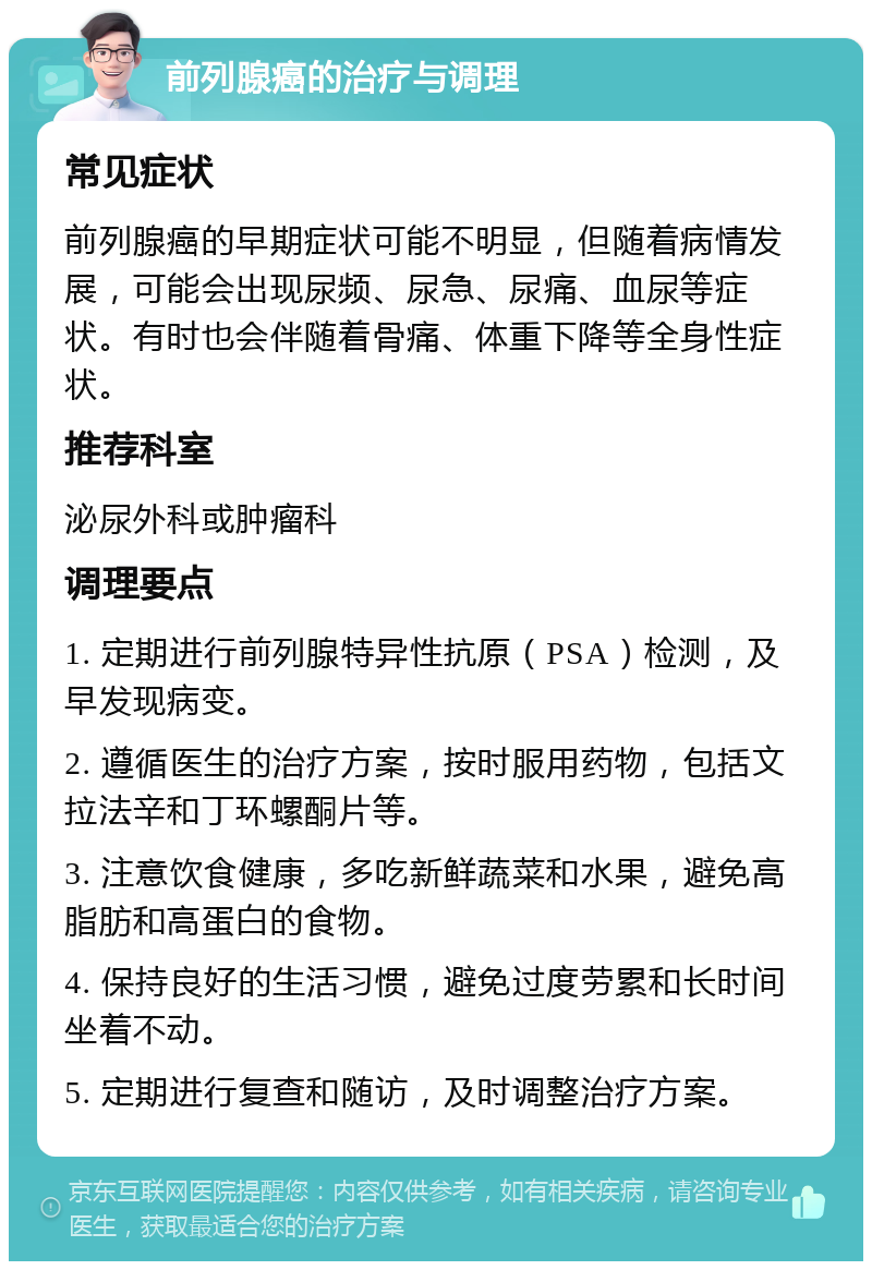 前列腺癌的治疗与调理 常见症状 前列腺癌的早期症状可能不明显，但随着病情发展，可能会出现尿频、尿急、尿痛、血尿等症状。有时也会伴随着骨痛、体重下降等全身性症状。 推荐科室 泌尿外科或肿瘤科 调理要点 1. 定期进行前列腺特异性抗原（PSA）检测，及早发现病变。 2. 遵循医生的治疗方案，按时服用药物，包括文拉法辛和丁环螺酮片等。 3. 注意饮食健康，多吃新鲜蔬菜和水果，避免高脂肪和高蛋白的食物。 4. 保持良好的生活习惯，避免过度劳累和长时间坐着不动。 5. 定期进行复查和随访，及时调整治疗方案。