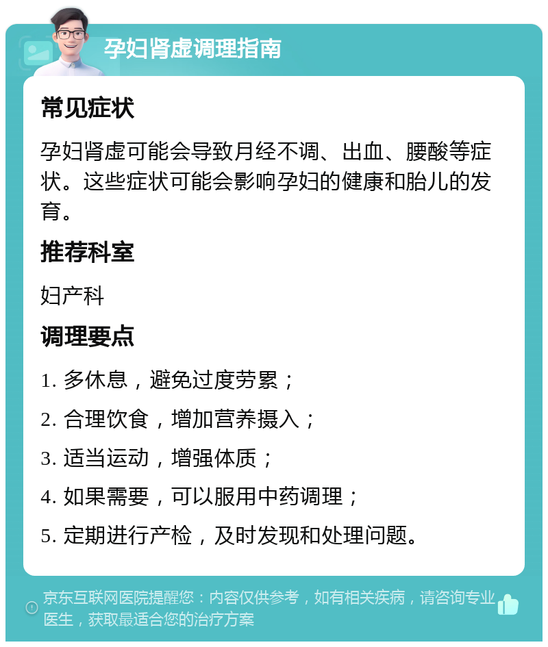 孕妇肾虚调理指南 常见症状 孕妇肾虚可能会导致月经不调、出血、腰酸等症状。这些症状可能会影响孕妇的健康和胎儿的发育。 推荐科室 妇产科 调理要点 1. 多休息，避免过度劳累； 2. 合理饮食，增加营养摄入； 3. 适当运动，增强体质； 4. 如果需要，可以服用中药调理； 5. 定期进行产检，及时发现和处理问题。