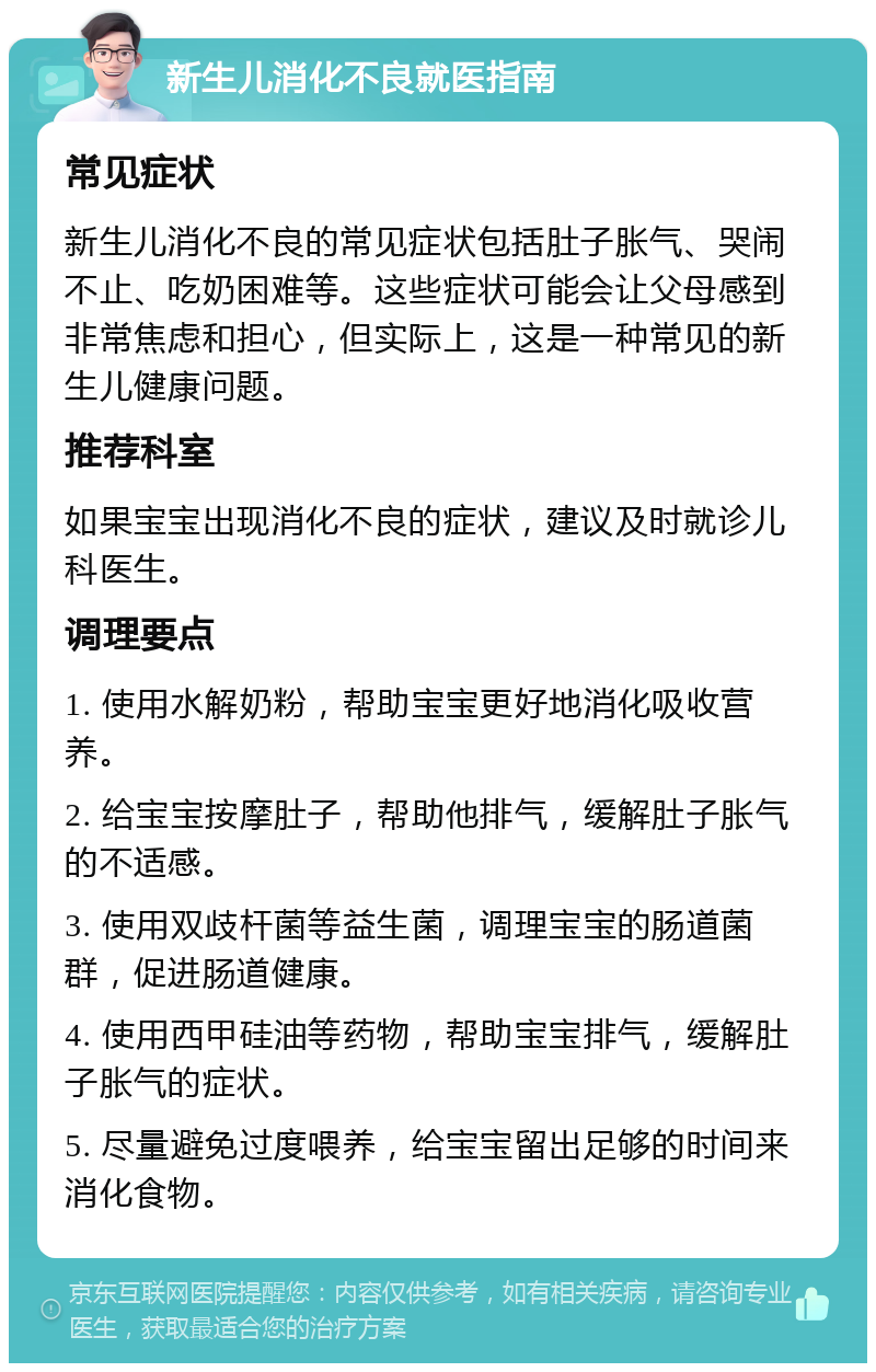 新生儿消化不良就医指南 常见症状 新生儿消化不良的常见症状包括肚子胀气、哭闹不止、吃奶困难等。这些症状可能会让父母感到非常焦虑和担心，但实际上，这是一种常见的新生儿健康问题。 推荐科室 如果宝宝出现消化不良的症状，建议及时就诊儿科医生。 调理要点 1. 使用水解奶粉，帮助宝宝更好地消化吸收营养。 2. 给宝宝按摩肚子，帮助他排气，缓解肚子胀气的不适感。 3. 使用双歧杆菌等益生菌，调理宝宝的肠道菌群，促进肠道健康。 4. 使用西甲硅油等药物，帮助宝宝排气，缓解肚子胀气的症状。 5. 尽量避免过度喂养，给宝宝留出足够的时间来消化食物。