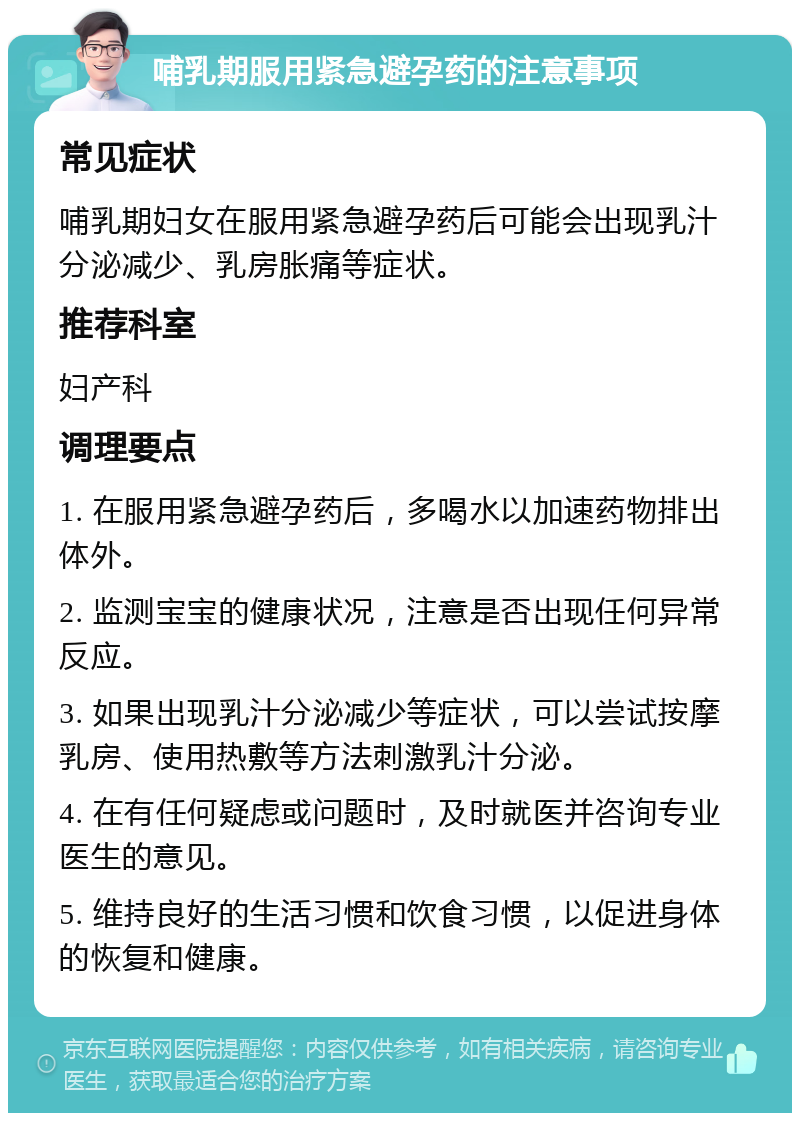 哺乳期服用紧急避孕药的注意事项 常见症状 哺乳期妇女在服用紧急避孕药后可能会出现乳汁分泌减少、乳房胀痛等症状。 推荐科室 妇产科 调理要点 1. 在服用紧急避孕药后，多喝水以加速药物排出体外。 2. 监测宝宝的健康状况，注意是否出现任何异常反应。 3. 如果出现乳汁分泌减少等症状，可以尝试按摩乳房、使用热敷等方法刺激乳汁分泌。 4. 在有任何疑虑或问题时，及时就医并咨询专业医生的意见。 5. 维持良好的生活习惯和饮食习惯，以促进身体的恢复和健康。