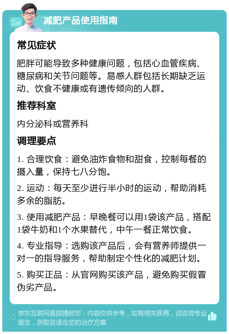 减肥产品使用指南 常见症状 肥胖可能导致多种健康问题，包括心血管疾病、糖尿病和关节问题等。易感人群包括长期缺乏运动、饮食不健康或有遗传倾向的人群。 推荐科室 内分泌科或营养科 调理要点 1. 合理饮食：避免油炸食物和甜食，控制每餐的摄入量，保持七八分饱。 2. 运动：每天至少进行半小时的运动，帮助消耗多余的脂肪。 3. 使用减肥产品：早晚餐可以用1袋该产品，搭配1袋牛奶和1个水果替代，中午一餐正常饮食。 4. 专业指导：选购该产品后，会有营养师提供一对一的指导服务，帮助制定个性化的减肥计划。 5. 购买正品：从官网购买该产品，避免购买假冒伪劣产品。