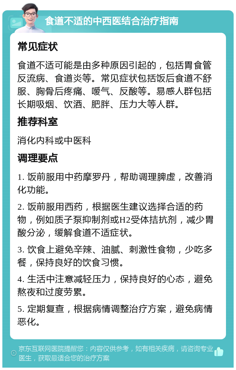 食道不适的中西医结合治疗指南 常见症状 食道不适可能是由多种原因引起的，包括胃食管反流病、食道炎等。常见症状包括饭后食道不舒服、胸骨后疼痛、嗳气、反酸等。易感人群包括长期吸烟、饮酒、肥胖、压力大等人群。 推荐科室 消化内科或中医科 调理要点 1. 饭前服用中药摩罗丹，帮助调理脾虚，改善消化功能。 2. 饭前服用西药，根据医生建议选择合适的药物，例如质子泵抑制剂或H2受体拮抗剂，减少胃酸分泌，缓解食道不适症状。 3. 饮食上避免辛辣、油腻、刺激性食物，少吃多餐，保持良好的饮食习惯。 4. 生活中注意减轻压力，保持良好的心态，避免熬夜和过度劳累。 5. 定期复查，根据病情调整治疗方案，避免病情恶化。