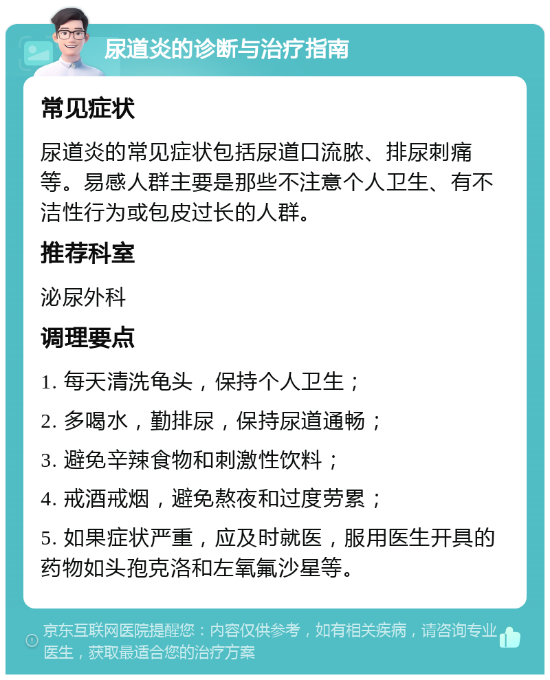 尿道炎的诊断与治疗指南 常见症状 尿道炎的常见症状包括尿道口流脓、排尿刺痛等。易感人群主要是那些不注意个人卫生、有不洁性行为或包皮过长的人群。 推荐科室 泌尿外科 调理要点 1. 每天清洗龟头，保持个人卫生； 2. 多喝水，勤排尿，保持尿道通畅； 3. 避免辛辣食物和刺激性饮料； 4. 戒酒戒烟，避免熬夜和过度劳累； 5. 如果症状严重，应及时就医，服用医生开具的药物如头孢克洛和左氧氟沙星等。