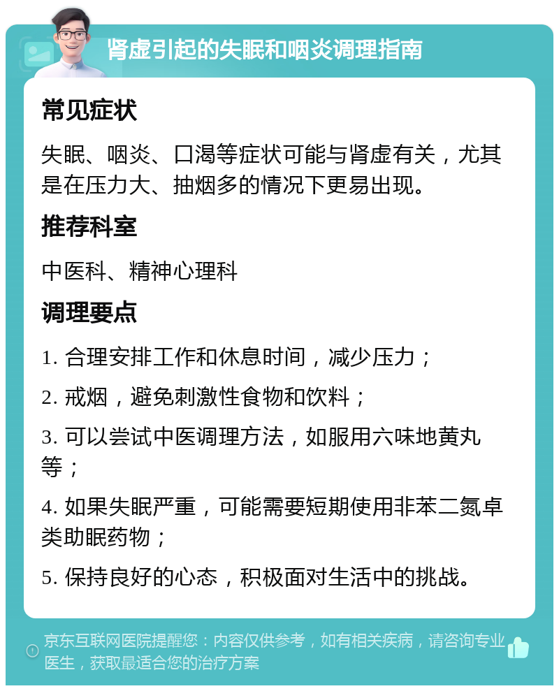 肾虚引起的失眠和咽炎调理指南 常见症状 失眠、咽炎、口渴等症状可能与肾虚有关，尤其是在压力大、抽烟多的情况下更易出现。 推荐科室 中医科、精神心理科 调理要点 1. 合理安排工作和休息时间，减少压力； 2. 戒烟，避免刺激性食物和饮料； 3. 可以尝试中医调理方法，如服用六味地黄丸等； 4. 如果失眠严重，可能需要短期使用非苯二氮卓类助眠药物； 5. 保持良好的心态，积极面对生活中的挑战。