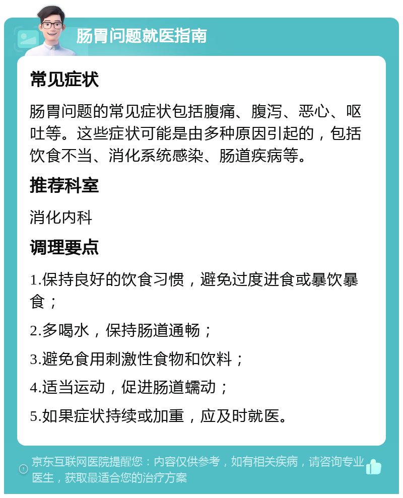 肠胃问题就医指南 常见症状 肠胃问题的常见症状包括腹痛、腹泻、恶心、呕吐等。这些症状可能是由多种原因引起的，包括饮食不当、消化系统感染、肠道疾病等。 推荐科室 消化内科 调理要点 1.保持良好的饮食习惯，避免过度进食或暴饮暴食； 2.多喝水，保持肠道通畅； 3.避免食用刺激性食物和饮料； 4.适当运动，促进肠道蠕动； 5.如果症状持续或加重，应及时就医。