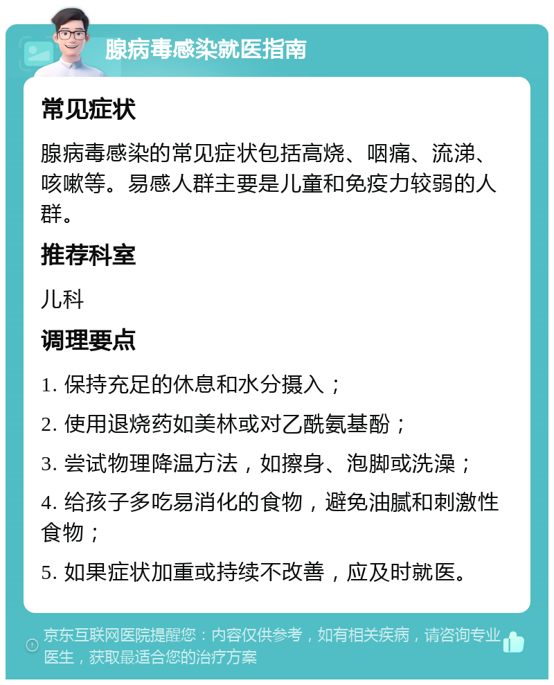 腺病毒感染就医指南 常见症状 腺病毒感染的常见症状包括高烧、咽痛、流涕、咳嗽等。易感人群主要是儿童和免疫力较弱的人群。 推荐科室 儿科 调理要点 1. 保持充足的休息和水分摄入； 2. 使用退烧药如美林或对乙酰氨基酚； 3. 尝试物理降温方法，如擦身、泡脚或洗澡； 4. 给孩子多吃易消化的食物，避免油腻和刺激性食物； 5. 如果症状加重或持续不改善，应及时就医。