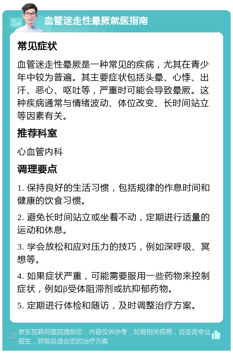 血管迷走性晕厥就医指南 常见症状 血管迷走性晕厥是一种常见的疾病，尤其在青少年中较为普遍。其主要症状包括头晕、心悸、出汗、恶心、呕吐等，严重时可能会导致晕厥。这种疾病通常与情绪波动、体位改变、长时间站立等因素有关。 推荐科室 心血管内科 调理要点 1. 保持良好的生活习惯，包括规律的作息时间和健康的饮食习惯。 2. 避免长时间站立或坐着不动，定期进行适量的运动和休息。 3. 学会放松和应对压力的技巧，例如深呼吸、冥想等。 4. 如果症状严重，可能需要服用一些药物来控制症状，例如β受体阻滞剂或抗抑郁药物。 5. 定期进行体检和随访，及时调整治疗方案。