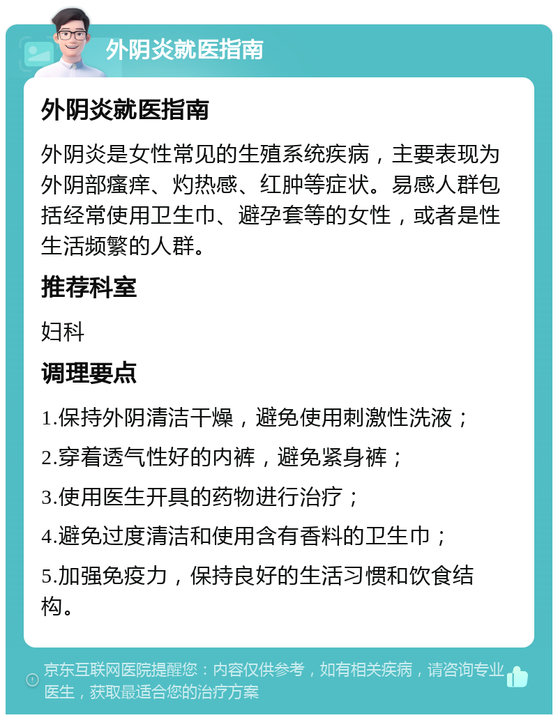 外阴炎就医指南 外阴炎就医指南 外阴炎是女性常见的生殖系统疾病，主要表现为外阴部瘙痒、灼热感、红肿等症状。易感人群包括经常使用卫生巾、避孕套等的女性，或者是性生活频繁的人群。 推荐科室 妇科 调理要点 1.保持外阴清洁干燥，避免使用刺激性洗液； 2.穿着透气性好的内裤，避免紧身裤； 3.使用医生开具的药物进行治疗； 4.避免过度清洁和使用含有香料的卫生巾； 5.加强免疫力，保持良好的生活习惯和饮食结构。