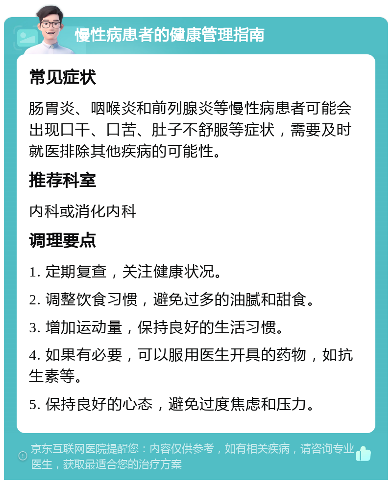 慢性病患者的健康管理指南 常见症状 肠胃炎、咽喉炎和前列腺炎等慢性病患者可能会出现口干、口苦、肚子不舒服等症状，需要及时就医排除其他疾病的可能性。 推荐科室 内科或消化内科 调理要点 1. 定期复查，关注健康状况。 2. 调整饮食习惯，避免过多的油腻和甜食。 3. 增加运动量，保持良好的生活习惯。 4. 如果有必要，可以服用医生开具的药物，如抗生素等。 5. 保持良好的心态，避免过度焦虑和压力。