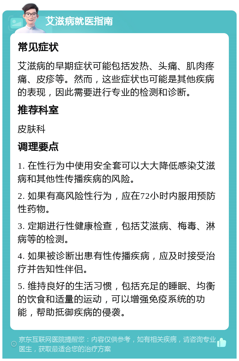 艾滋病就医指南 常见症状 艾滋病的早期症状可能包括发热、头痛、肌肉疼痛、皮疹等。然而，这些症状也可能是其他疾病的表现，因此需要进行专业的检测和诊断。 推荐科室 皮肤科 调理要点 1. 在性行为中使用安全套可以大大降低感染艾滋病和其他性传播疾病的风险。 2. 如果有高风险性行为，应在72小时内服用预防性药物。 3. 定期进行性健康检查，包括艾滋病、梅毒、淋病等的检测。 4. 如果被诊断出患有性传播疾病，应及时接受治疗并告知性伴侣。 5. 维持良好的生活习惯，包括充足的睡眠、均衡的饮食和适量的运动，可以增强免疫系统的功能，帮助抵御疾病的侵袭。