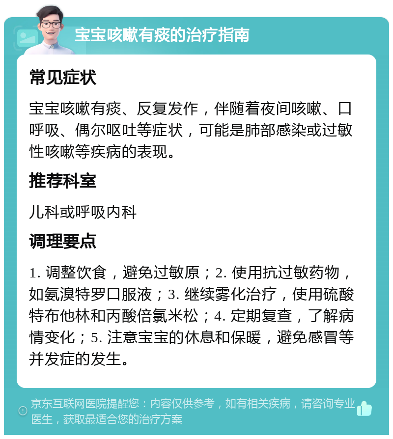 宝宝咳嗽有痰的治疗指南 常见症状 宝宝咳嗽有痰、反复发作，伴随着夜间咳嗽、口呼吸、偶尔呕吐等症状，可能是肺部感染或过敏性咳嗽等疾病的表现。 推荐科室 儿科或呼吸内科 调理要点 1. 调整饮食，避免过敏原；2. 使用抗过敏药物，如氨溴特罗口服液；3. 继续雾化治疗，使用硫酸特布他林和丙酸倍氯米松；4. 定期复查，了解病情变化；5. 注意宝宝的休息和保暖，避免感冒等并发症的发生。