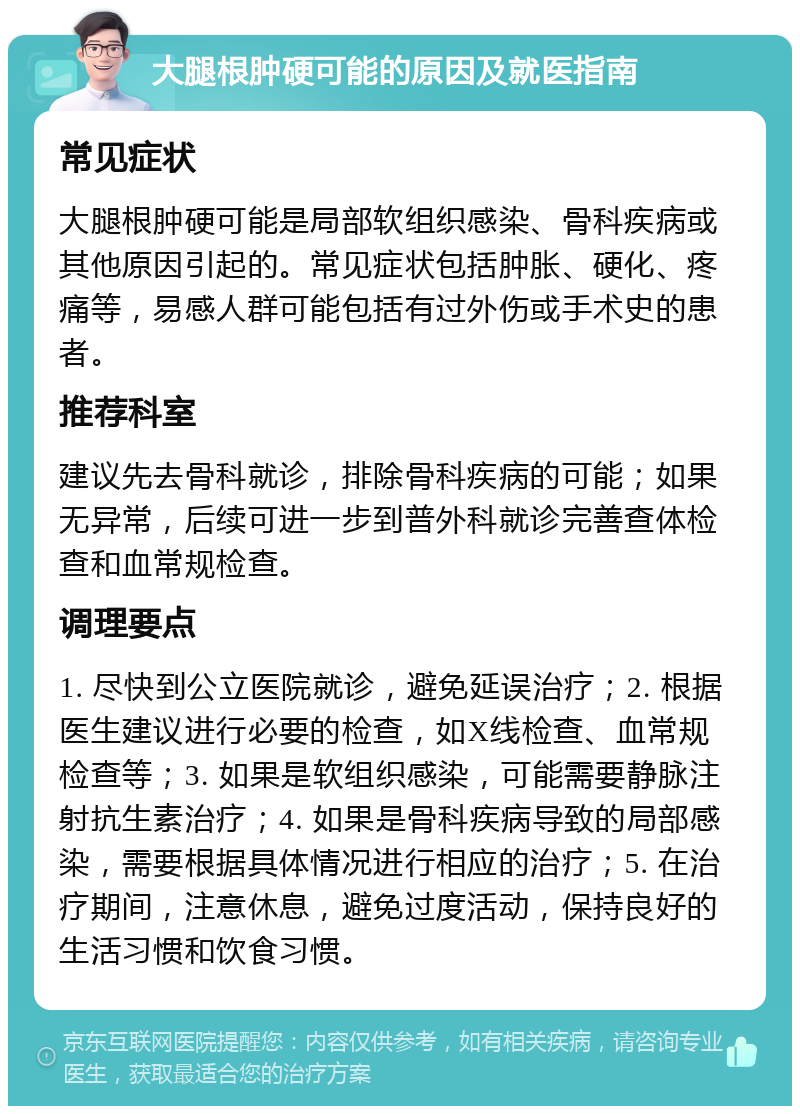 大腿根肿硬可能的原因及就医指南 常见症状 大腿根肿硬可能是局部软组织感染、骨科疾病或其他原因引起的。常见症状包括肿胀、硬化、疼痛等，易感人群可能包括有过外伤或手术史的患者。 推荐科室 建议先去骨科就诊，排除骨科疾病的可能；如果无异常，后续可进一步到普外科就诊完善查体检查和血常规检查。 调理要点 1. 尽快到公立医院就诊，避免延误治疗；2. 根据医生建议进行必要的检查，如X线检查、血常规检查等；3. 如果是软组织感染，可能需要静脉注射抗生素治疗；4. 如果是骨科疾病导致的局部感染，需要根据具体情况进行相应的治疗；5. 在治疗期间，注意休息，避免过度活动，保持良好的生活习惯和饮食习惯。