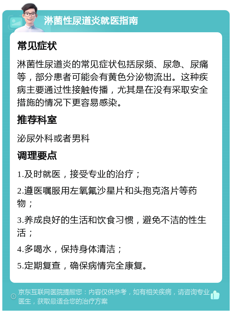 淋菌性尿道炎就医指南 常见症状 淋菌性尿道炎的常见症状包括尿频、尿急、尿痛等，部分患者可能会有黄色分泌物流出。这种疾病主要通过性接触传播，尤其是在没有采取安全措施的情况下更容易感染。 推荐科室 泌尿外科或者男科 调理要点 1.及时就医，接受专业的治疗； 2.遵医嘱服用左氧氟沙星片和头孢克洛片等药物； 3.养成良好的生活和饮食习惯，避免不洁的性生活； 4.多喝水，保持身体清洁； 5.定期复查，确保病情完全康复。