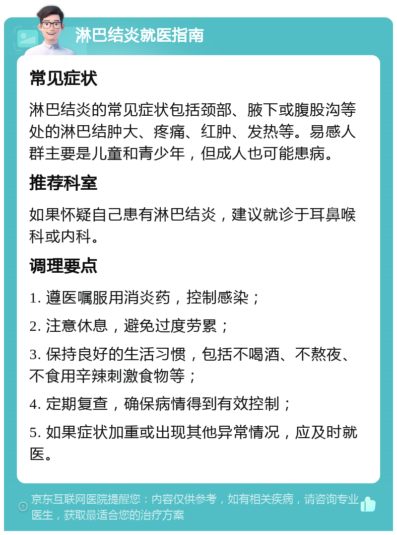 淋巴结炎就医指南 常见症状 淋巴结炎的常见症状包括颈部、腋下或腹股沟等处的淋巴结肿大、疼痛、红肿、发热等。易感人群主要是儿童和青少年，但成人也可能患病。 推荐科室 如果怀疑自己患有淋巴结炎，建议就诊于耳鼻喉科或内科。 调理要点 1. 遵医嘱服用消炎药，控制感染； 2. 注意休息，避免过度劳累； 3. 保持良好的生活习惯，包括不喝酒、不熬夜、不食用辛辣刺激食物等； 4. 定期复查，确保病情得到有效控制； 5. 如果症状加重或出现其他异常情况，应及时就医。