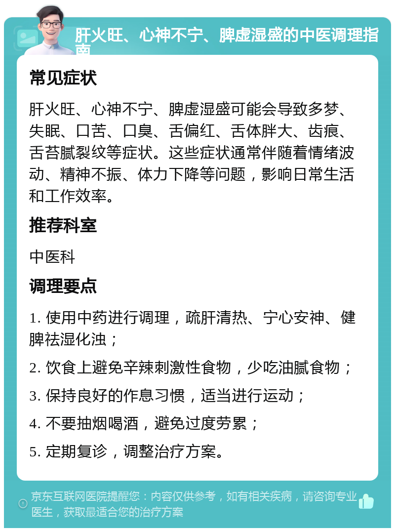 肝火旺、心神不宁、脾虚湿盛的中医调理指南 常见症状 肝火旺、心神不宁、脾虚湿盛可能会导致多梦、失眠、口苦、口臭、舌偏红、舌体胖大、齿痕、舌苔腻裂纹等症状。这些症状通常伴随着情绪波动、精神不振、体力下降等问题，影响日常生活和工作效率。 推荐科室 中医科 调理要点 1. 使用中药进行调理，疏肝清热、宁心安神、健脾祛湿化浊； 2. 饮食上避免辛辣刺激性食物，少吃油腻食物； 3. 保持良好的作息习惯，适当进行运动； 4. 不要抽烟喝酒，避免过度劳累； 5. 定期复诊，调整治疗方案。