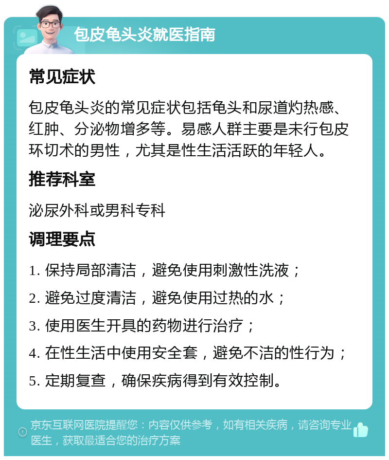 包皮龟头炎就医指南 常见症状 包皮龟头炎的常见症状包括龟头和尿道灼热感、红肿、分泌物增多等。易感人群主要是未行包皮环切术的男性，尤其是性生活活跃的年轻人。 推荐科室 泌尿外科或男科专科 调理要点 1. 保持局部清洁，避免使用刺激性洗液； 2. 避免过度清洁，避免使用过热的水； 3. 使用医生开具的药物进行治疗； 4. 在性生活中使用安全套，避免不洁的性行为； 5. 定期复查，确保疾病得到有效控制。