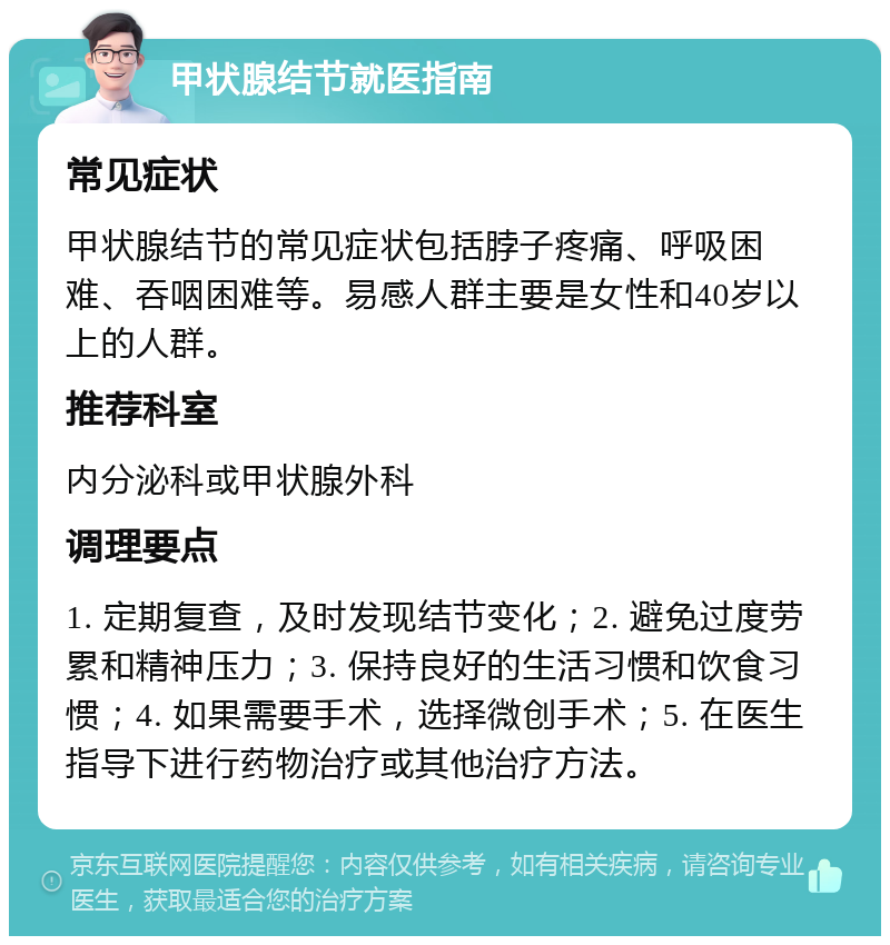 甲状腺结节就医指南 常见症状 甲状腺结节的常见症状包括脖子疼痛、呼吸困难、吞咽困难等。易感人群主要是女性和40岁以上的人群。 推荐科室 内分泌科或甲状腺外科 调理要点 1. 定期复查，及时发现结节变化；2. 避免过度劳累和精神压力；3. 保持良好的生活习惯和饮食习惯；4. 如果需要手术，选择微创手术；5. 在医生指导下进行药物治疗或其他治疗方法。