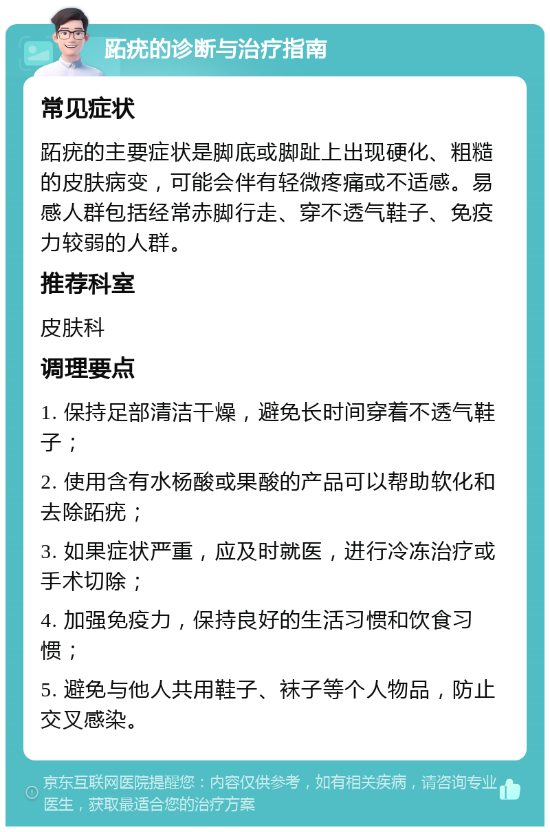 跖疣的诊断与治疗指南 常见症状 跖疣的主要症状是脚底或脚趾上出现硬化、粗糙的皮肤病变，可能会伴有轻微疼痛或不适感。易感人群包括经常赤脚行走、穿不透气鞋子、免疫力较弱的人群。 推荐科室 皮肤科 调理要点 1. 保持足部清洁干燥，避免长时间穿着不透气鞋子； 2. 使用含有水杨酸或果酸的产品可以帮助软化和去除跖疣； 3. 如果症状严重，应及时就医，进行冷冻治疗或手术切除； 4. 加强免疫力，保持良好的生活习惯和饮食习惯； 5. 避免与他人共用鞋子、袜子等个人物品，防止交叉感染。