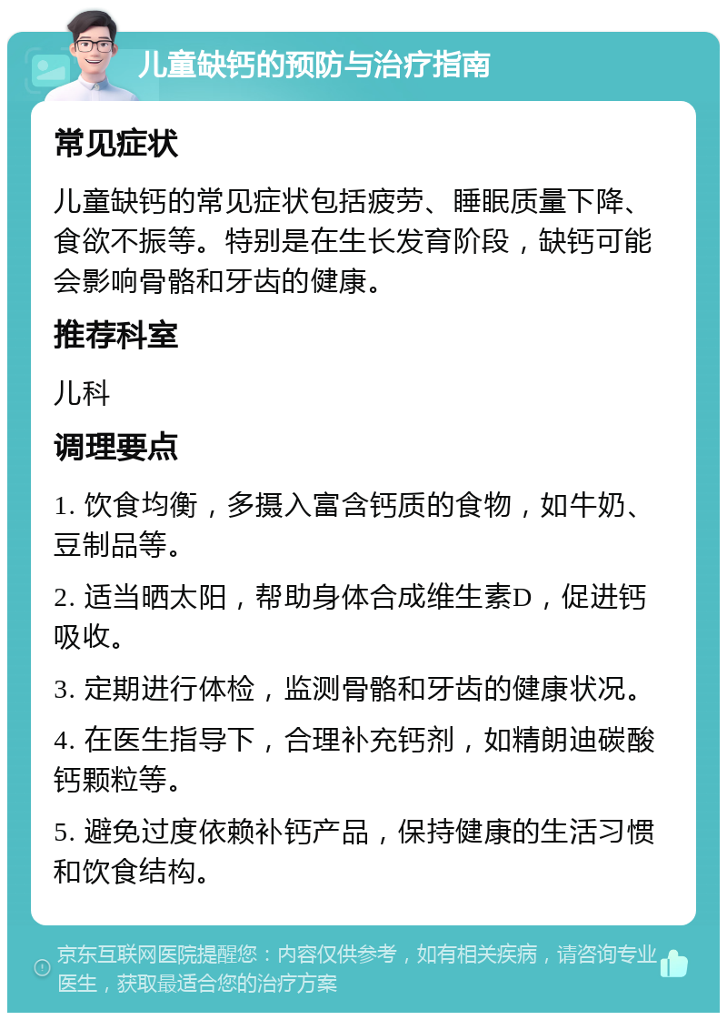 儿童缺钙的预防与治疗指南 常见症状 儿童缺钙的常见症状包括疲劳、睡眠质量下降、食欲不振等。特别是在生长发育阶段，缺钙可能会影响骨骼和牙齿的健康。 推荐科室 儿科 调理要点 1. 饮食均衡，多摄入富含钙质的食物，如牛奶、豆制品等。 2. 适当晒太阳，帮助身体合成维生素D，促进钙吸收。 3. 定期进行体检，监测骨骼和牙齿的健康状况。 4. 在医生指导下，合理补充钙剂，如精朗迪碳酸钙颗粒等。 5. 避免过度依赖补钙产品，保持健康的生活习惯和饮食结构。