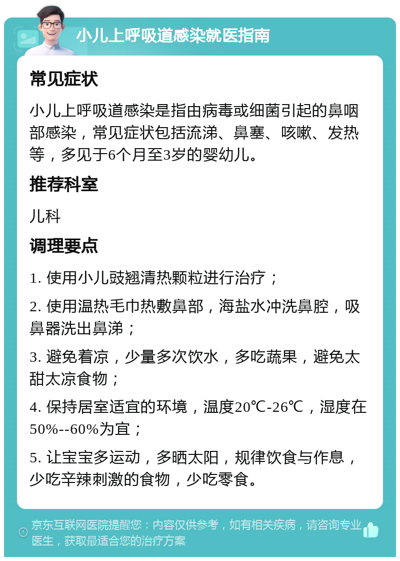 小儿上呼吸道感染就医指南 常见症状 小儿上呼吸道感染是指由病毒或细菌引起的鼻咽部感染，常见症状包括流涕、鼻塞、咳嗽、发热等，多见于6个月至3岁的婴幼儿。 推荐科室 儿科 调理要点 1. 使用小儿豉翘清热颗粒进行治疗； 2. 使用温热毛巾热敷鼻部，海盐水冲洗鼻腔，吸鼻器洗出鼻涕； 3. 避免着凉，少量多次饮水，多吃蔬果，避免太甜太凉食物； 4. 保持居室适宜的环境，温度20℃-26℃，湿度在50%--60%为宜； 5. 让宝宝多运动，多晒太阳，规律饮食与作息，少吃辛辣刺激的食物，少吃零食。