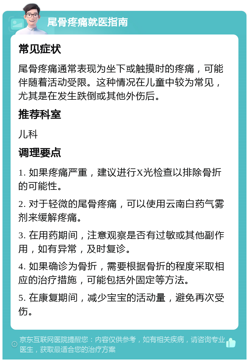 尾骨疼痛就医指南 常见症状 尾骨疼痛通常表现为坐下或触摸时的疼痛，可能伴随着活动受限。这种情况在儿童中较为常见，尤其是在发生跌倒或其他外伤后。 推荐科室 儿科 调理要点 1. 如果疼痛严重，建议进行X光检查以排除骨折的可能性。 2. 对于轻微的尾骨疼痛，可以使用云南白药气雾剂来缓解疼痛。 3. 在用药期间，注意观察是否有过敏或其他副作用，如有异常，及时复诊。 4. 如果确诊为骨折，需要根据骨折的程度采取相应的治疗措施，可能包括外固定等方法。 5. 在康复期间，减少宝宝的活动量，避免再次受伤。