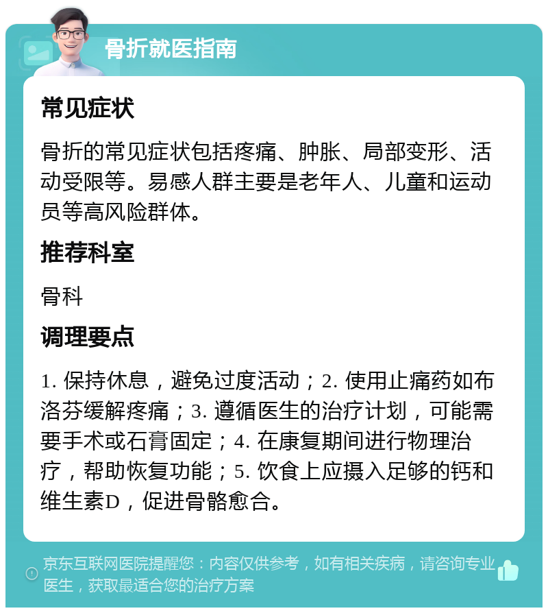 骨折就医指南 常见症状 骨折的常见症状包括疼痛、肿胀、局部变形、活动受限等。易感人群主要是老年人、儿童和运动员等高风险群体。 推荐科室 骨科 调理要点 1. 保持休息，避免过度活动；2. 使用止痛药如布洛芬缓解疼痛；3. 遵循医生的治疗计划，可能需要手术或石膏固定；4. 在康复期间进行物理治疗，帮助恢复功能；5. 饮食上应摄入足够的钙和维生素D，促进骨骼愈合。