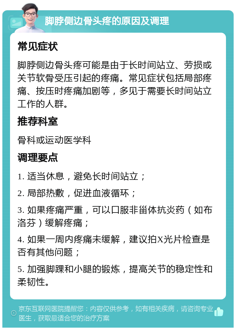 脚脖侧边骨头疼的原因及调理 常见症状 脚脖侧边骨头疼可能是由于长时间站立、劳损或关节软骨受压引起的疼痛。常见症状包括局部疼痛、按压时疼痛加剧等，多见于需要长时间站立工作的人群。 推荐科室 骨科或运动医学科 调理要点 1. 适当休息，避免长时间站立； 2. 局部热敷，促进血液循环； 3. 如果疼痛严重，可以口服非甾体抗炎药（如布洛芬）缓解疼痛； 4. 如果一周内疼痛未缓解，建议拍X光片检查是否有其他问题； 5. 加强脚踝和小腿的锻炼，提高关节的稳定性和柔韧性。