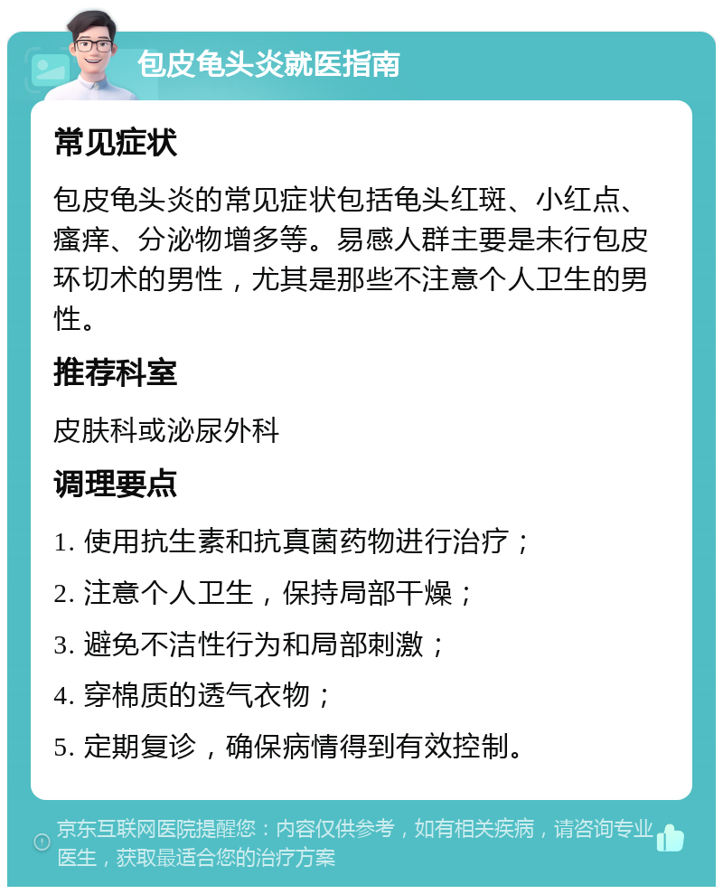 包皮龟头炎就医指南 常见症状 包皮龟头炎的常见症状包括龟头红斑、小红点、瘙痒、分泌物增多等。易感人群主要是未行包皮环切术的男性，尤其是那些不注意个人卫生的男性。 推荐科室 皮肤科或泌尿外科 调理要点 1. 使用抗生素和抗真菌药物进行治疗； 2. 注意个人卫生，保持局部干燥； 3. 避免不洁性行为和局部刺激； 4. 穿棉质的透气衣物； 5. 定期复诊，确保病情得到有效控制。