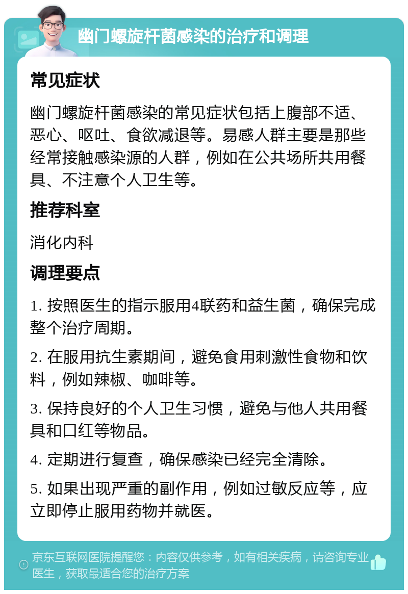 幽门螺旋杆菌感染的治疗和调理 常见症状 幽门螺旋杆菌感染的常见症状包括上腹部不适、恶心、呕吐、食欲减退等。易感人群主要是那些经常接触感染源的人群，例如在公共场所共用餐具、不注意个人卫生等。 推荐科室 消化内科 调理要点 1. 按照医生的指示服用4联药和益生菌，确保完成整个治疗周期。 2. 在服用抗生素期间，避免食用刺激性食物和饮料，例如辣椒、咖啡等。 3. 保持良好的个人卫生习惯，避免与他人共用餐具和口红等物品。 4. 定期进行复查，确保感染已经完全清除。 5. 如果出现严重的副作用，例如过敏反应等，应立即停止服用药物并就医。