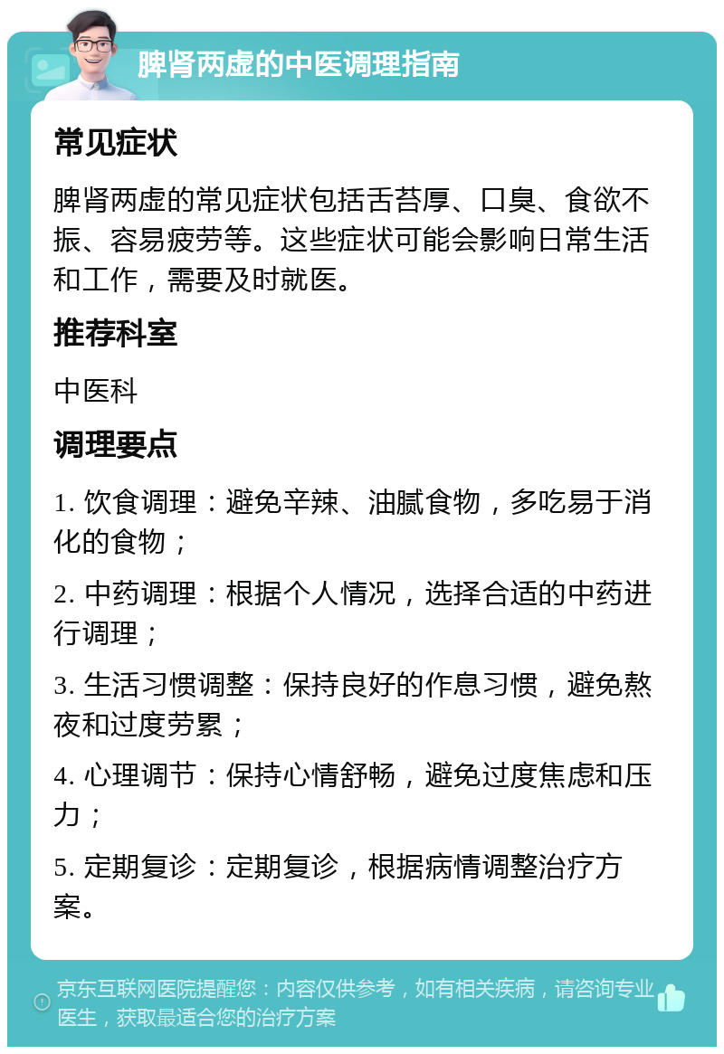 脾肾两虚的中医调理指南 常见症状 脾肾两虚的常见症状包括舌苔厚、口臭、食欲不振、容易疲劳等。这些症状可能会影响日常生活和工作，需要及时就医。 推荐科室 中医科 调理要点 1. 饮食调理：避免辛辣、油腻食物，多吃易于消化的食物； 2. 中药调理：根据个人情况，选择合适的中药进行调理； 3. 生活习惯调整：保持良好的作息习惯，避免熬夜和过度劳累； 4. 心理调节：保持心情舒畅，避免过度焦虑和压力； 5. 定期复诊：定期复诊，根据病情调整治疗方案。