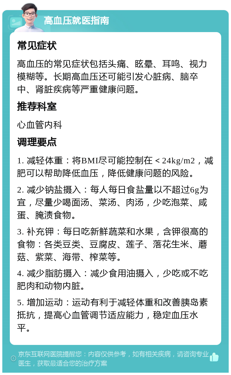 高血压就医指南 常见症状 高血压的常见症状包括头痛、眩晕、耳鸣、视力模糊等。长期高血压还可能引发心脏病、脑卒中、肾脏疾病等严重健康问题。 推荐科室 心血管内科 调理要点 1. 减轻体重：将BMI尽可能控制在＜24kg/m2，减肥可以帮助降低血压，降低健康问题的风险。 2. 减少钠盐摄入：每人每日食盐量以不超过6g为宜，尽量少喝面汤、菜汤、肉汤，少吃泡菜、咸蛋、腌渍食物。 3. 补充钾：每日吃新鲜蔬菜和水果，含钾很高的食物：各类豆类、豆腐皮、莲子、落花生米、蘑菇、紫菜、海带、榨菜等。 4. 减少脂肪摄入：减少食用油摄入，少吃或不吃肥肉和动物内脏。 5. 增加运动：运动有利于减轻体重和改善胰岛素抵抗，提高心血管调节适应能力，稳定血压水平。