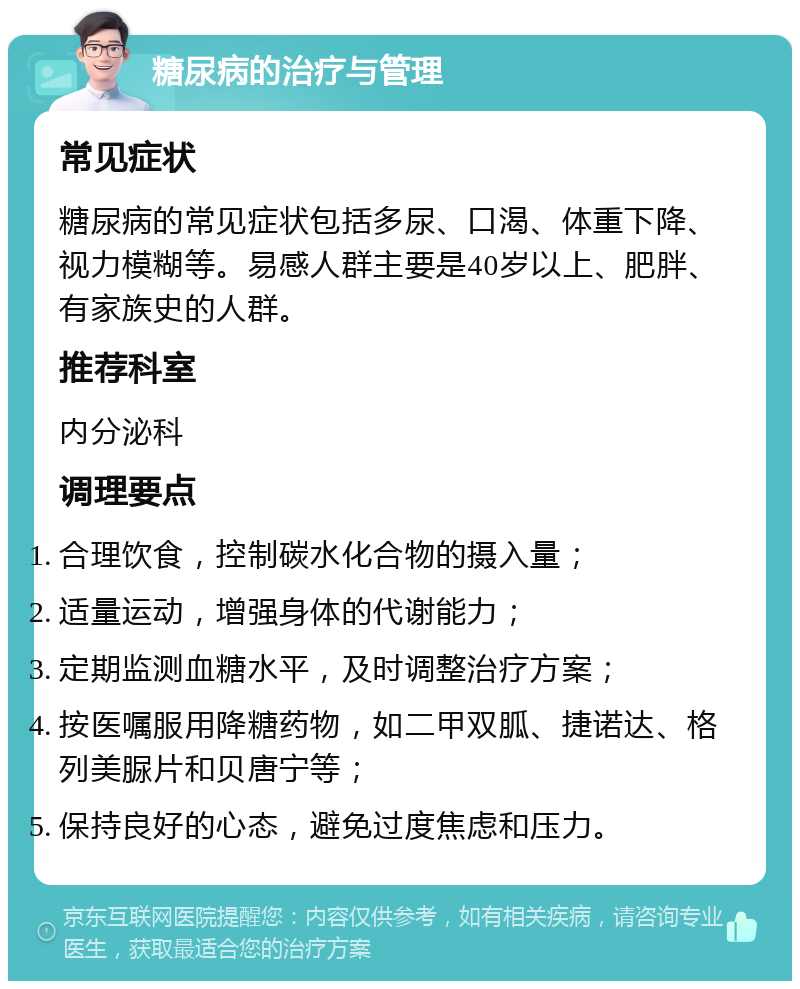 糖尿病的治疗与管理 常见症状 糖尿病的常见症状包括多尿、口渴、体重下降、视力模糊等。易感人群主要是40岁以上、肥胖、有家族史的人群。 推荐科室 内分泌科 调理要点 合理饮食，控制碳水化合物的摄入量； 适量运动，增强身体的代谢能力； 定期监测血糖水平，及时调整治疗方案； 按医嘱服用降糖药物，如二甲双胍、捷诺达、格列美脲片和贝唐宁等； 保持良好的心态，避免过度焦虑和压力。