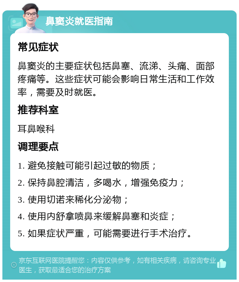 鼻窦炎就医指南 常见症状 鼻窦炎的主要症状包括鼻塞、流涕、头痛、面部疼痛等。这些症状可能会影响日常生活和工作效率，需要及时就医。 推荐科室 耳鼻喉科 调理要点 1. 避免接触可能引起过敏的物质； 2. 保持鼻腔清洁，多喝水，增强免疫力； 3. 使用切诺来稀化分泌物； 4. 使用内舒拿喷鼻来缓解鼻塞和炎症； 5. 如果症状严重，可能需要进行手术治疗。