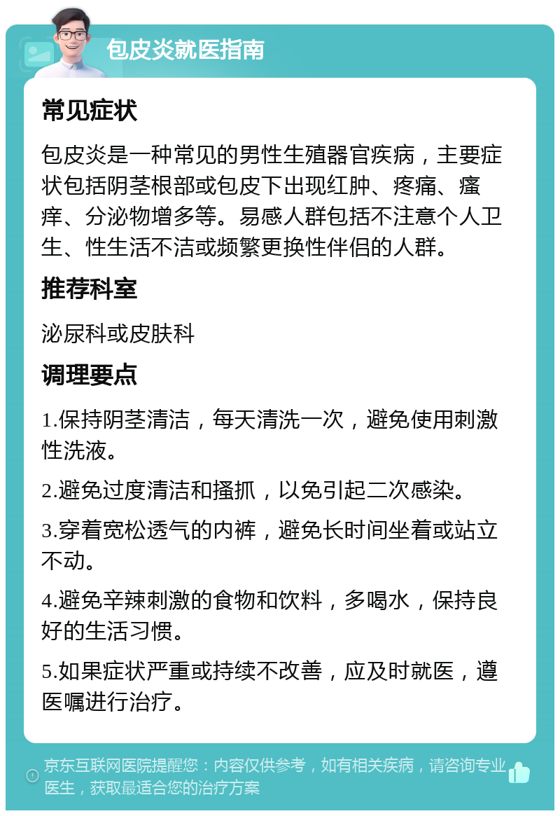 包皮炎就医指南 常见症状 包皮炎是一种常见的男性生殖器官疾病，主要症状包括阴茎根部或包皮下出现红肿、疼痛、瘙痒、分泌物增多等。易感人群包括不注意个人卫生、性生活不洁或频繁更换性伴侣的人群。 推荐科室 泌尿科或皮肤科 调理要点 1.保持阴茎清洁，每天清洗一次，避免使用刺激性洗液。 2.避免过度清洁和搔抓，以免引起二次感染。 3.穿着宽松透气的内裤，避免长时间坐着或站立不动。 4.避免辛辣刺激的食物和饮料，多喝水，保持良好的生活习惯。 5.如果症状严重或持续不改善，应及时就医，遵医嘱进行治疗。