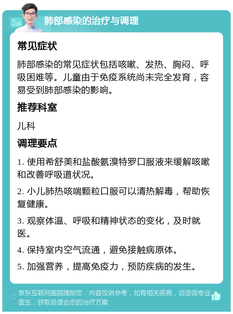 肺部感染的治疗与调理 常见症状 肺部感染的常见症状包括咳嗽、发热、胸闷、呼吸困难等。儿童由于免疫系统尚未完全发育，容易受到肺部感染的影响。 推荐科室 儿科 调理要点 1. 使用希舒美和盐酸氨溴特罗口服液来缓解咳嗽和改善呼吸道状况。 2. 小儿肺热咳喘颗粒口服可以清热解毒，帮助恢复健康。 3. 观察体温、呼吸和精神状态的变化，及时就医。 4. 保持室内空气流通，避免接触病原体。 5. 加强营养，提高免疫力，预防疾病的发生。