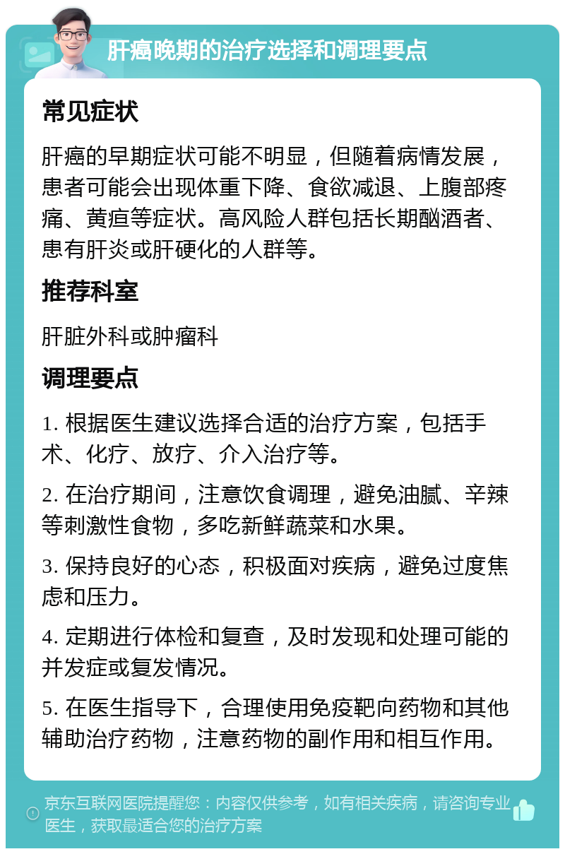 肝癌晚期的治疗选择和调理要点 常见症状 肝癌的早期症状可能不明显，但随着病情发展，患者可能会出现体重下降、食欲减退、上腹部疼痛、黄疸等症状。高风险人群包括长期酗酒者、患有肝炎或肝硬化的人群等。 推荐科室 肝脏外科或肿瘤科 调理要点 1. 根据医生建议选择合适的治疗方案，包括手术、化疗、放疗、介入治疗等。 2. 在治疗期间，注意饮食调理，避免油腻、辛辣等刺激性食物，多吃新鲜蔬菜和水果。 3. 保持良好的心态，积极面对疾病，避免过度焦虑和压力。 4. 定期进行体检和复查，及时发现和处理可能的并发症或复发情况。 5. 在医生指导下，合理使用免疫靶向药物和其他辅助治疗药物，注意药物的副作用和相互作用。