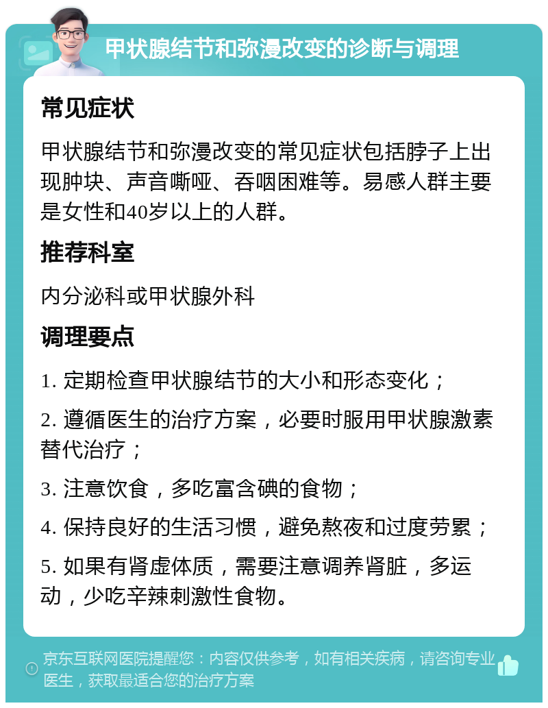 甲状腺结节和弥漫改变的诊断与调理 常见症状 甲状腺结节和弥漫改变的常见症状包括脖子上出现肿块、声音嘶哑、吞咽困难等。易感人群主要是女性和40岁以上的人群。 推荐科室 内分泌科或甲状腺外科 调理要点 1. 定期检查甲状腺结节的大小和形态变化； 2. 遵循医生的治疗方案，必要时服用甲状腺激素替代治疗； 3. 注意饮食，多吃富含碘的食物； 4. 保持良好的生活习惯，避免熬夜和过度劳累； 5. 如果有肾虚体质，需要注意调养肾脏，多运动，少吃辛辣刺激性食物。