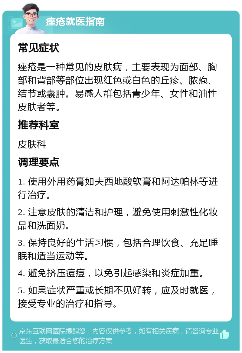 痤疮就医指南 常见症状 痤疮是一种常见的皮肤病，主要表现为面部、胸部和背部等部位出现红色或白色的丘疹、脓疱、结节或囊肿。易感人群包括青少年、女性和油性皮肤者等。 推荐科室 皮肤科 调理要点 1. 使用外用药膏如夫西地酸软膏和阿达帕林等进行治疗。 2. 注意皮肤的清洁和护理，避免使用刺激性化妆品和洗面奶。 3. 保持良好的生活习惯，包括合理饮食、充足睡眠和适当运动等。 4. 避免挤压痘痘，以免引起感染和炎症加重。 5. 如果症状严重或长期不见好转，应及时就医，接受专业的治疗和指导。